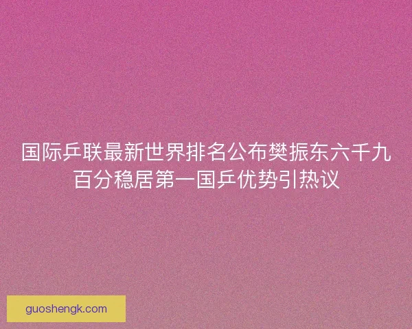国际乒联最新世界排名公布樊振东六千九百分稳居第一国乒优势引热议
