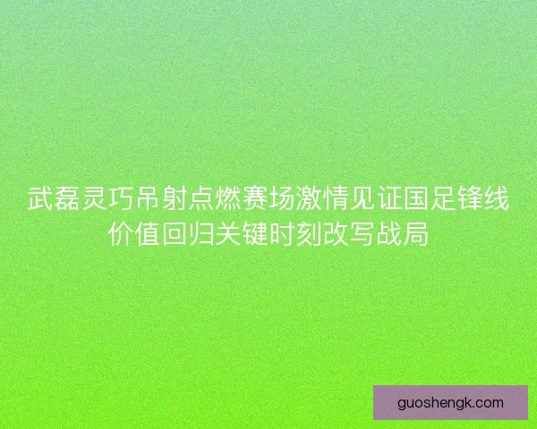 武磊灵巧吊射点燃赛场激情见证国足锋线价值回归关键时刻改写战局 武磊灵巧吊射点燃赛场激情见证国足锋线价值回归关键时刻改写战局