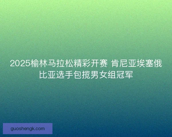 2025榆林马拉松精彩开赛 肯尼亚埃塞俄比亚选手包揽男女组冠军