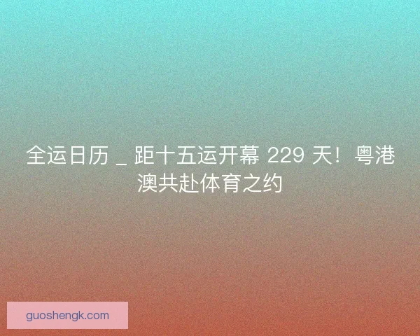 全运日历 _ 距十五运开幕 229 天！粤港澳共赴体育之约