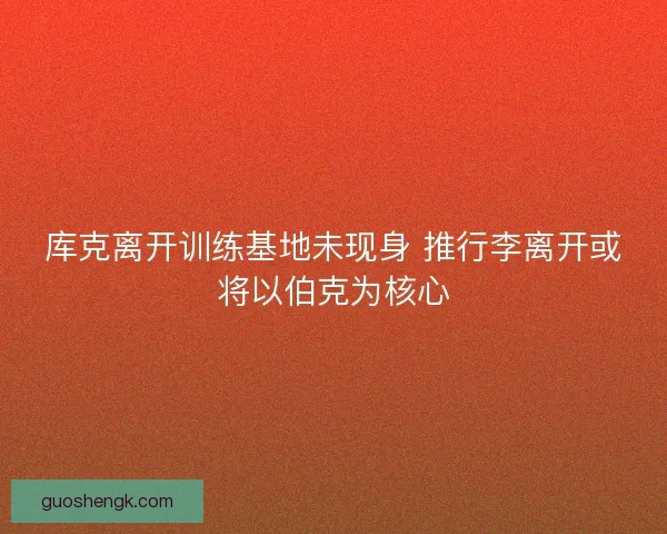 库克离开训练基地未现身 推行李离开或将以伯克为核心 库克离开训练基地未现身 推行李离开或将以伯克为核心