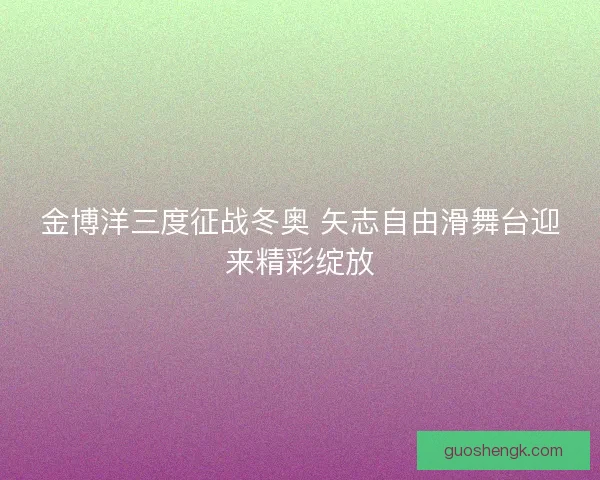 金博洋三度征战冬奥 矢志自由滑舞台迎来精彩绽放