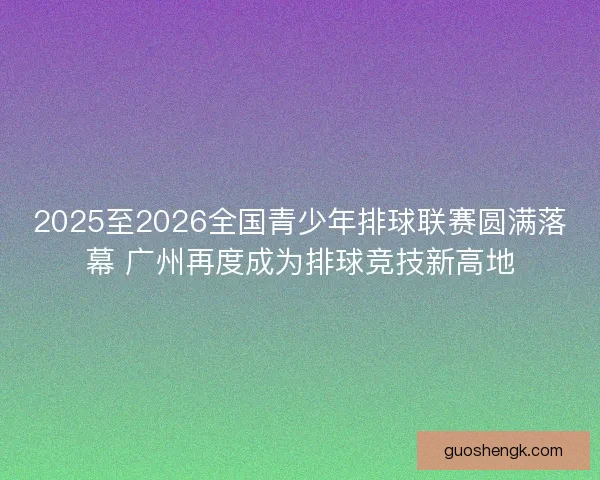 2025至2026全国青少年排球联赛圆满落幕 广州再度成为排球竞技新高地