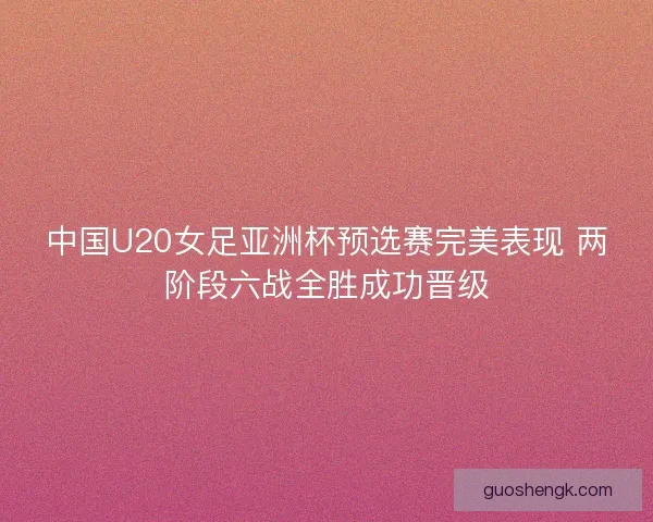 中国U20女足亚洲杯预选赛完美表现 两阶段六战全胜成功晋级