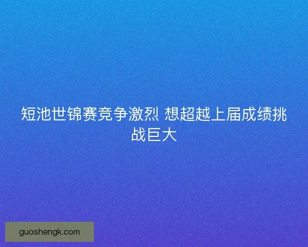 短池世锦赛竞争激烈 想超越上届成绩挑战巨大