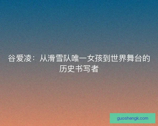 谷爱凌：从滑雪队唯一女孩到世界舞台的历史书写者