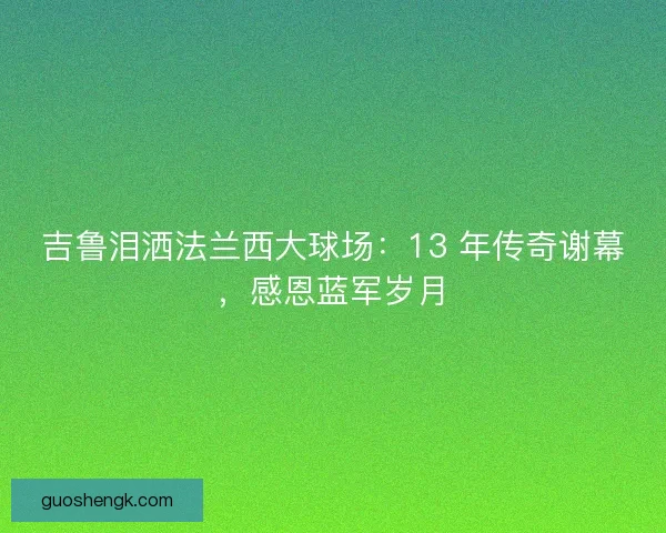 吉鲁泪洒法兰西大球场：13 年传奇谢幕，感恩蓝军岁月