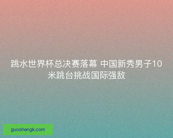 跳水世界杯总决赛落幕 中国新秀男子10米跳台挑战国际强敌