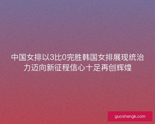 中国女排以3比0完胜韩国女排展现统治力迈向新征程信心十足再创辉煌