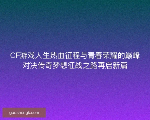 CF游戏人生热血征程与青春荣耀的巅峰对决传奇梦想征战之路再启新篇