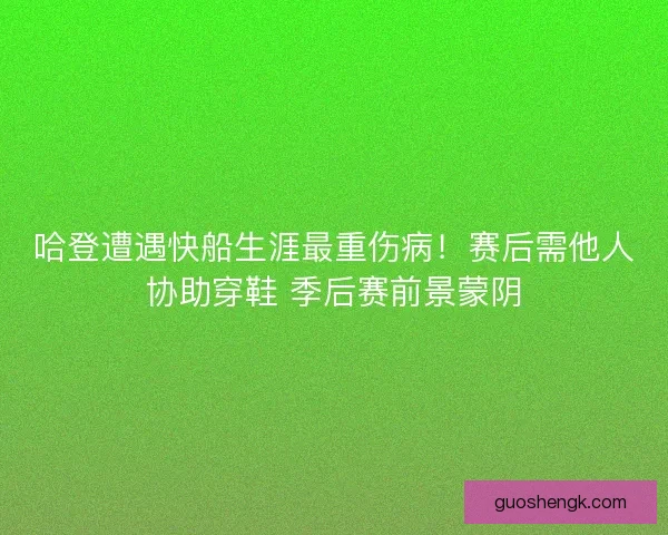 哈登遭遇快船生涯最重伤病！赛后需他人协助穿鞋 季后赛前景蒙阴