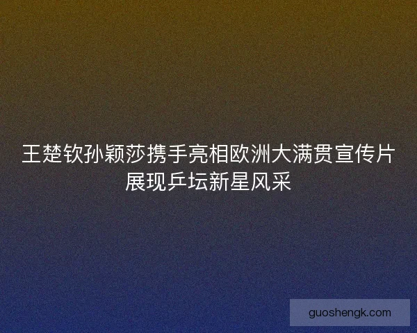 王楚钦孙颖莎携手亮相欧洲大满贯宣传片展现乒坛新星风采 王楚钦孙颖莎携手亮相欧洲大满贯宣传片展现乒坛新星风采