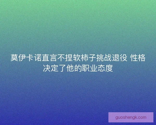 莫伊卡诺直言不捏软柿子挑战退役 性格决定了他的职业态度 莫伊卡诺直言不捏软柿子挑战退役 性格决定了他的职业态度
