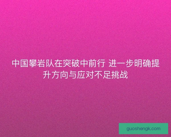 中国攀岩队在突破中前行 进一步明确提升方向与应对不足挑战 中国攀岩队在突破中前行 进一步明确提升方向与应对不足挑战