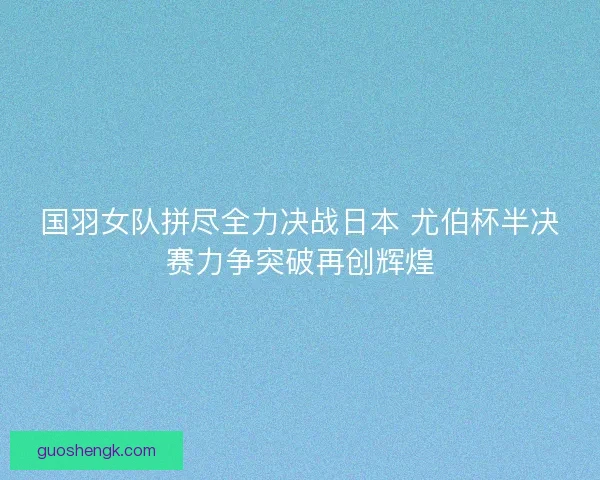 国羽女队拼尽全力决战日本 尤伯杯半决赛力争突破再创辉煌 国羽女队拼尽全力决战日本 尤伯杯半决赛力争突破再创辉煌