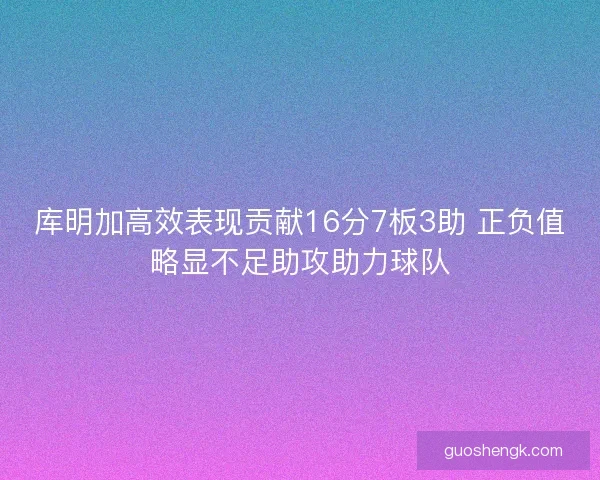 库明加高效表现贡献16分7板3助 正负值略显不足助攻助力球队 库明加高效表现贡献16分7板3助 正负值略显不足助攻助力球队